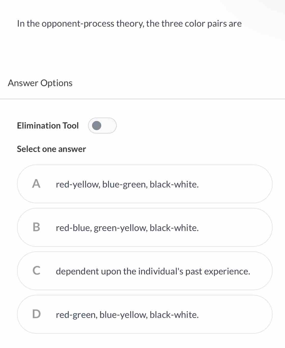 In the opponent-process theory, the three color pairs are
Answer Options
Elimination Tool
Select one answer
A₹ red-yellow, blue-green, black-white.
Bred-blue, green-yellow, black-white.
Cdependent upon the individual's past experience.
D_ red-green, blue-yellow, black-white.