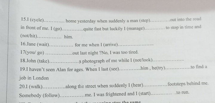 (cycle) _home yesterday when suddenly a man (step)_ out into the road 
in front of me. I (go)._ .quite fast but luckily I (manage) _to stop in time and 
(not/hit) _him. 
16.Jane (wait)_ for me when I (arrive)_ 
17(you/ go) out last night ?No, I was too tired. 
18.John (take)_ a photograph of me while I (not/look)_ 
19.I haven’t seen Alan for ages. When I last (see)_ .him , he(try)_ to find a 
job in London 
20.1 (walk)_ along the street when suddenly I (hear) _footsteps behind me. 
Somebody (follow)_ me. I was frightened and I (start)._ to run. 
b e c om o