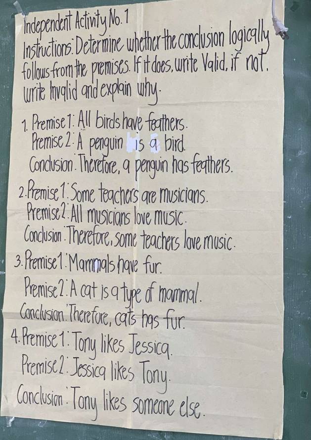 independent Aetinty No 7 
instuctiors Detrmine whther th canduson legially 
follous from the premises. If it does, urite Valid, if not. 
wrie howgaid and expain why. 
1. Premise7. All birds have feathers. 
Premise 2. A penguin is a bird. 
Condision. Thercetare, a pengoin has teathers. 
2. Premise1 Some teachers are musicians. 
Premise2. All musicians love music. 
Conclusion. Therefore, some teachers love music. 
3. Premise1 Mammals have for. 
Pemise? A cat is a type of mammal. 
Conclusion. Therefore, cats has for. 
4. Pemise 1. Tony likes Jessia. 
Pemisi I Jessca likes Tony 
Concisin. Tony ies someme else.