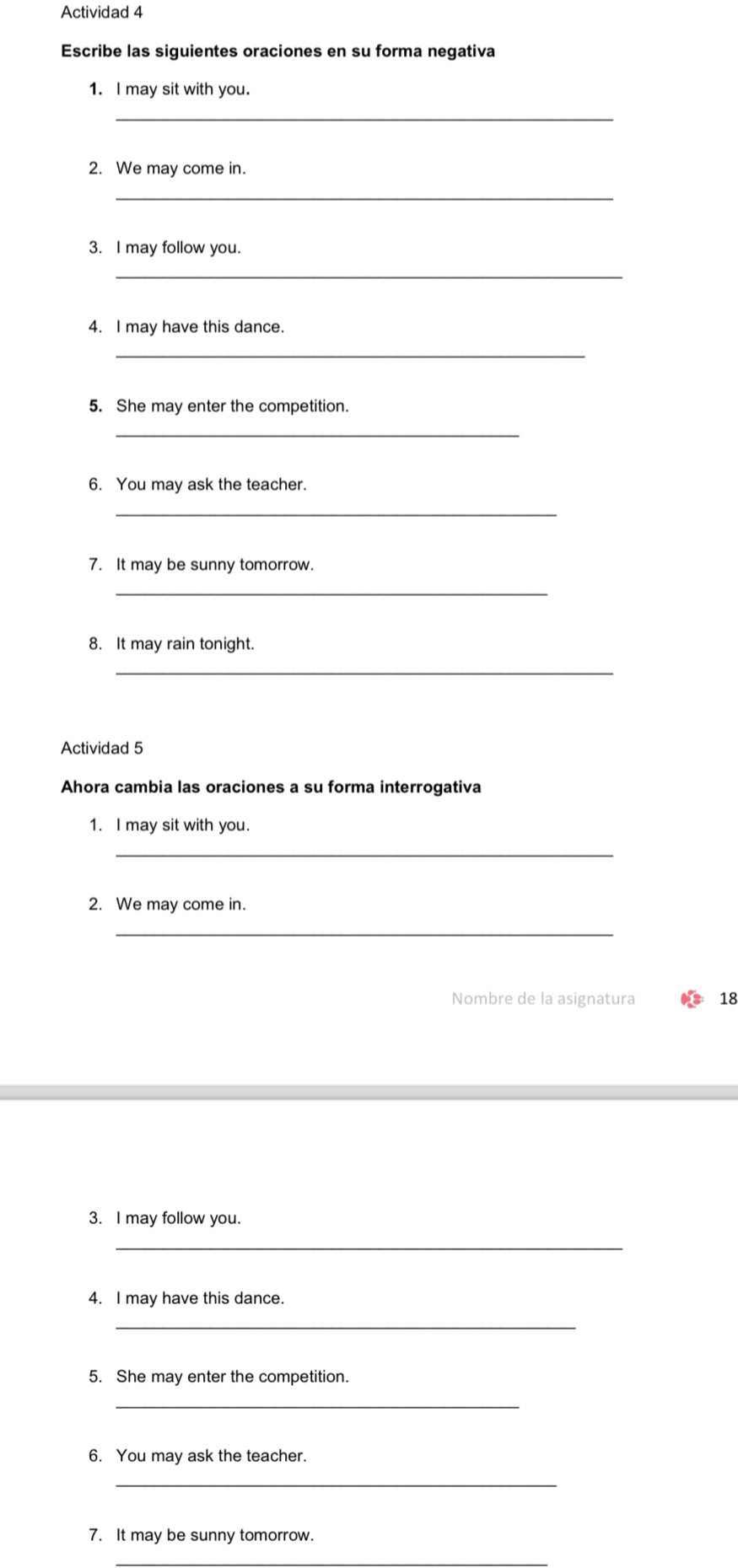 Actividad 4 
Escribe las siguientes oraciones en su forma negativa 
1. I may sit with you. 
_ 
2. We may come in. 
_ 
3. I may follow you. 
_ 
4. I may have this dance. 
_ 
5. She may enter the competition. 
_ 
6. You may ask the teacher. 
_ 
7. It may be sunny tomorrow. 
_ 
8. It may rain tonight. 
_ 
Actividad 5 
Ahora cambia las oraciones a su forma interrogativa 
1. I may sit with you. 
_ 
2. We may come in. 
_ 
Nombre de la asignatura 18 
3. I may follow you. 
_ 
4. I may have this dance. 
_ 
5. She may enter the competition. 
_ 
6. You may ask the teacher. 
_ 
7. It may be sunny tomorrow. 
_