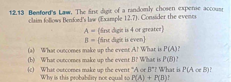 12.13 Benford's Law. The first digit of a randomly chosen expense account 
claim follows Benford’s law (Example 12.7). Consider the events
A= first digit is 4 or greater
B= first digit is even
(a) What outcomes make up the event A? What is P(A) ? 
(b) What outcomes make up the event B? What is P(B) ? 
(c) What outcomes make up the event “ A or B ”? What is P(A or B)? 
Why is this probability not equal to P(A)+P(B) ?