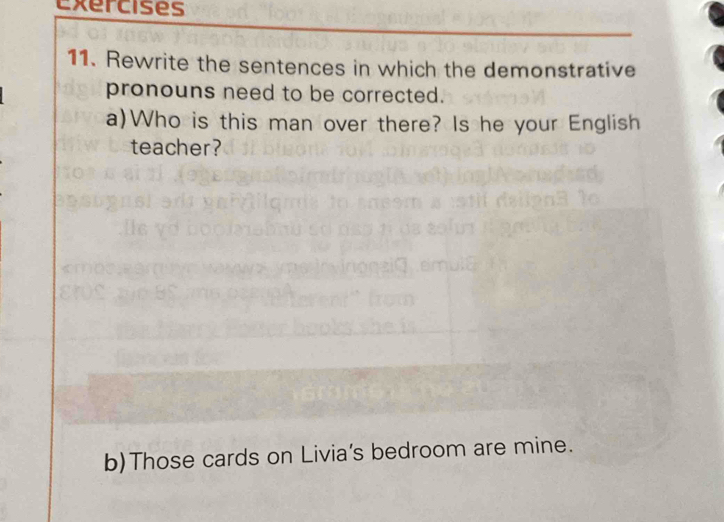 Rewrite the sentences in which the demonstrative 
pronouns need to be corrected. 
a)Who is this man over there? Is he your English 
teacher? 
b)Those cards on Livia's bedroom are mine.