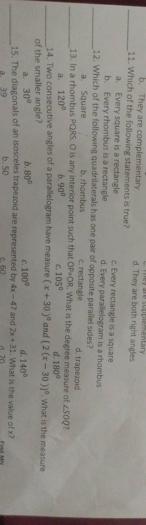Tey are supplementary
b. They are complementary d. They are both right angles
_11. Which of the following statements is true?
a. Every square is a rectangle c. Every rectangle is a square
b. Every rhombus is a rectangle d. Every parallelogram is a rhombus
_12. Which of the following quadrilaterals has one pair of opposite parallel sides?
a. Square b. rhombus c. rectangle d. trapezoid
_13. In a rhombus PQRS. O is any interior point such that OP=OR. What is the degree measure of ∠ SOQ 7
a. 120° b. 90° 105°
C.
d. 180°
_14. Two consecutive angles of a parallelogram have measure (x+30)^circ  and (2(x-30))^0. What is the measure
of the smaller angle?
a. 30° b. 80° 100°
C.
d. 140°
_15. The diagonals of an isosceles trapezoid are represented by 4x-47 and 2x+31. What is the value of x?
a. 39 b. 50 c. 60 d 70 Find MN