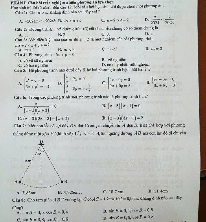 PHẢN I. Câu hỏi trắc nghiệm nhiều phương án lựa chọn
Học sinh trả lời từ câu 1 đến câu 12. Mỗi câu hỏi học sinh chỉ được chọn một phương án.
Câu 1: Cho a>b. Khẳng định nào sau đây sai ?
A. -2024a B. 2a>a+b C. a-2>b-2 D.  a/2024 
* Câu 2: Đường thẳng a và đường tròn (O) cắt nhau nếu chúng có số điểm chung là
A. 3. B. 2. C. 0. D. 1.
Câu 3: Với điều kiện nào của m để x=2 là một nghiệm của bất phương trình:
mx+2 ?
A. m>1 B. m<3</tex> C. m<1</tex> D. m=3
Câu 4: Phương trình -5x+y=0
A. có vô số nghiệm B. vô nghiệm
C. có hai nghiệm D. có duy nhất một nghiệm
Câu 5: Hệ phương trình nào dưới đây là hệ hai phương trình bậc nhất hai ần?
A. beginarrayl x^2-y=9 3x+y^3=-4endarray. B. beginarrayl  1/x +7y=9  3/x -8y=-2 1/2 endarray. C. beginarrayl 9x-0y=0 0x+0y=8endarray. D. beginarrayl 9x-0y=0 0x+8y=0endarray.
Câu 6: Trong các phương trình sau, phương trình nào là phương trình tích?
A.  x/(x-1)(x+3) =0
B. (x-5)(x+1)=0
C. (x-3)(2x-3)=(x+3) (x-3)(3x+1)=2
D.
Câu 7: Một con lắc có sợi dây OA dài 15 cm, di chuyển từ A đến B. Biết OA hợp với phương
thẳng đứng một góc 30° (hình vẽ). Lấy π =3,14 tính quãng đường AB mà con lắc đó di chuyển.
A. 7,85cm . B. 3, 925cm . C. 15, 7 cm . D. 31,4cm
Câu 8: Cho tam giác A B C vuông tại C có AC=1,2cm,BC=0,9c :m . Khẳng định nào sau đây
đúng?
A. sin B=0,6;cos B=0,4 B. sin B=0,4;cos B=0,8
C. sin B=0,8;cos B=0,6 D. sin B=0,6;cos B=0,8