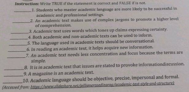 Instruction: Write TRUE if the statement is correct and FALSE if is not. 
_ 
1. Students who master academic language are more likely to be successful in 
academic and professional settings. 
_ 
2. An academic text makes use of complex jargons to promote a higher level 
of comprehension. 
_ 
3. Academic text uses words which tones up claims expressing certainty. 
_ 
4. Both academic and non-academic texts can be used to inform. 
_5. The language used in academic texts should be conversational. 
_6. In reading an academic text, it helps acquire new information. 
_ 
7. An academic text needs less concentration and focus because the terms are 
simple. 
_ 
8. It is in academic text that issues are stated to provoke informationdiscussion. 
_9. A magazine is an academic text. 
_ 
10. Academic language should be objective, precise, impersonal and formal. 
(Accessed from: https://www.slideshare.net/iellianerosedinorog/academic-text-style-and-structure)