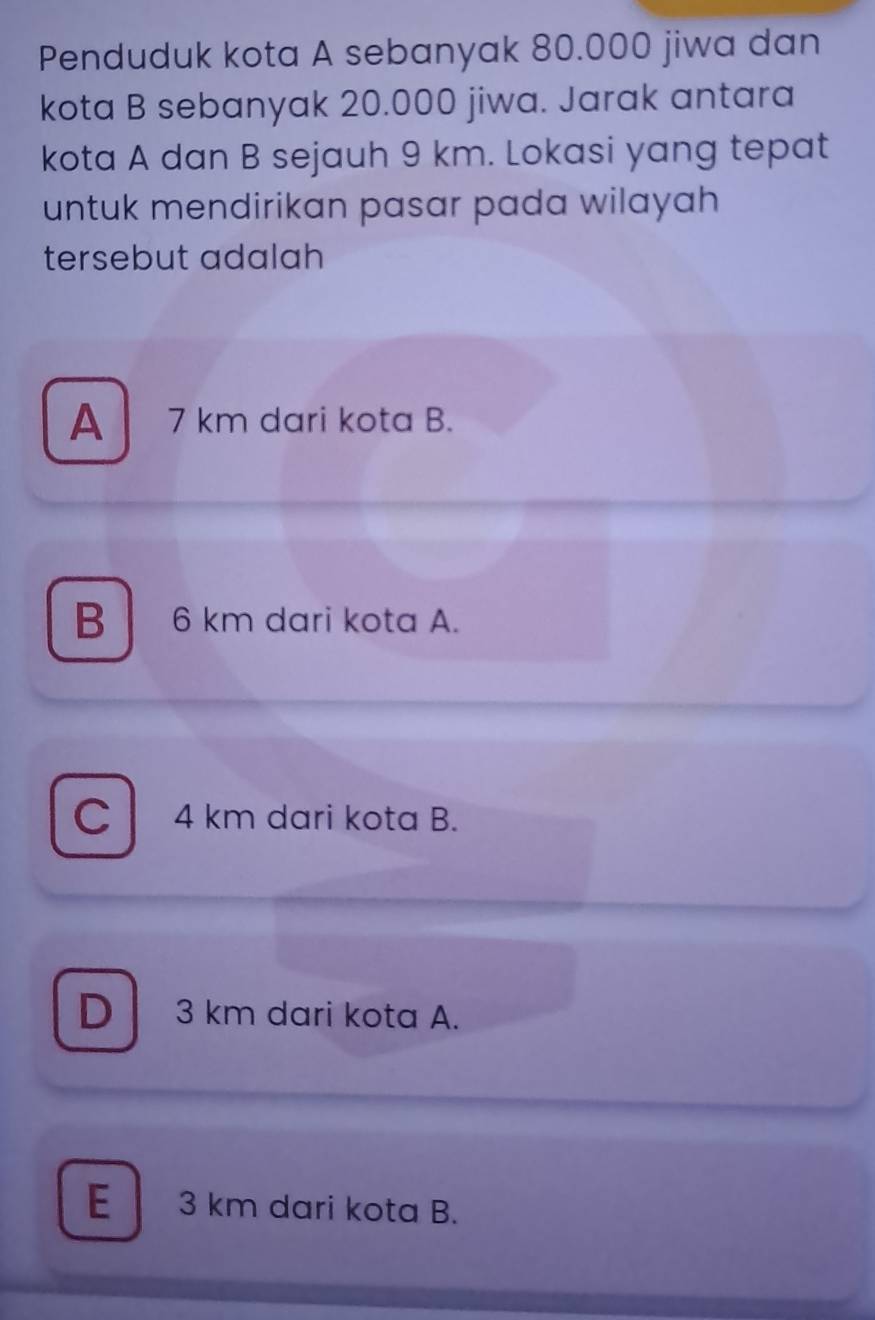 Penduduk kota A sebanyak 80.000 jiwa dan
kota B sebanyak 20.000 jiwa. Jarak antara
kota A dan B sejauh 9 km. Lokasi yang tepat
untuk mendirikan pasar pada wilayah 
tersebut adalah
A 7 km dari kota B.
B6 km dari kota A.
C 4 km dari kota B.
D 3 km dari kota A.
E 3 km dari kota B.