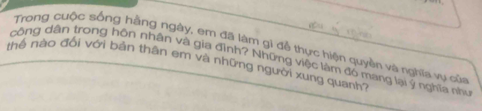 Trong cuộc sống hằng ngày, em đã làm gì để thực hiện quyền và nghĩa vụ của 
công dân trong hôn nhân và gia đình? Những việc làm đó mang lại ý nghĩa như 
thể nào đối với bản thân em và những người xung quanh?