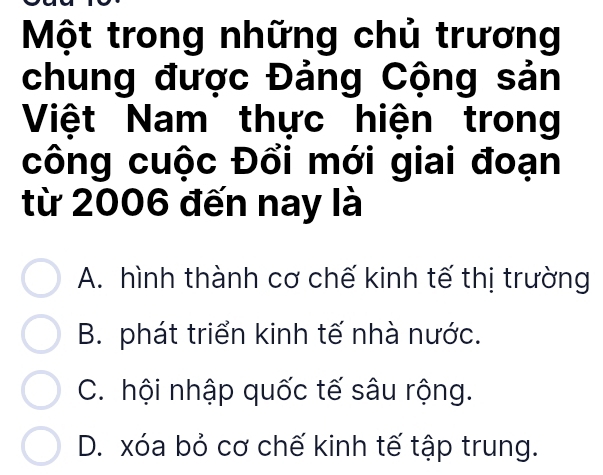 Một trong những chủ trương
chung được Đảng Cộng sản
Việt Nam thực hiện trong
công cuộc Đổi mới giai đoạn
từ 2006 đến nay là
A. hình thành cơ chế kinh tế thị trường
B. phát triển kinh tế nhà nước.
C. hội nhập quốc tế sâu rộng.
D. xóa bỏ cơ chế kinh tế tập trung.