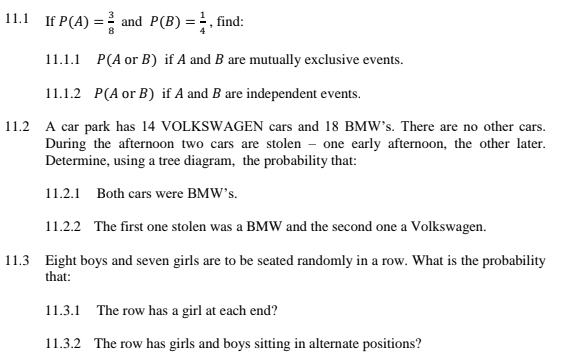 If P(A)= 3/8  and P(B)= 1/4  , find: 
11.1.1 P(A or B) if A and B are mutually exclusive events. 
11.1.2 P(A or B) if A and B are independent events. 
11.2 A car park has 14 VOLKSWAGEN cars and 18 BMW’s. There are no other cars. 
During the afternoon two cars are stolen - one early afternoon, the other later. 
Determine, using a tree diagram, the probability that: 
11.2.1 Both cars were BMW’s. 
11.2.2 The first one stolen was a BMW and the second one a Volkswagen. 
11.3 Eight boys and seven girls are to be seated randomly in a row. What is the probability 
that: 
11.3.1 The row has a girl at each end? 
11.3.2 The row has girls and boys sitting in alternate positions?