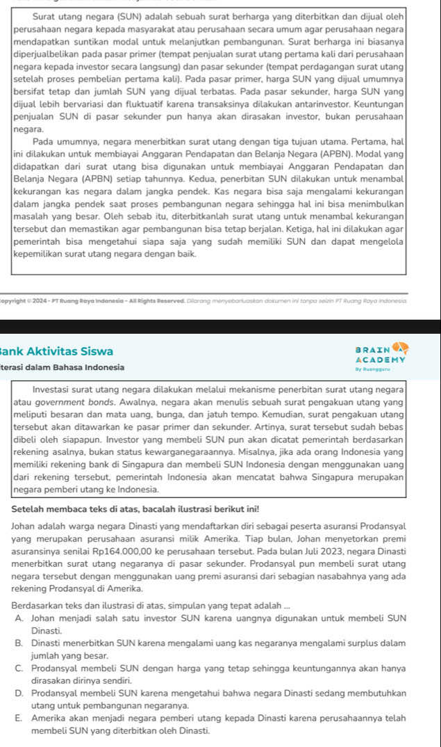 Surat utang negara (SUN) adalah sebuah surat berharga yang diterbitkan dan dijual oleh
perusahaan negara kepada masyarakat atau perusahaan secara umum agar perusahaan negara
mendapatkan suntikan modal untuk melanjutkan pembangunan. Surat berharga ini biasanya
diperjualbelikan pada pasar primer (tempat penjualan surat utang pertama kali dari perusahaan
negara kepada investor secara langsung) dan pasar sekunder (tempat perdagangan surat utang
setelah proses pembelian pertama kali). Pada pasar primer, harga SUN yang dijual umumnya
bersifat tetap dan jumlah SUN yang dijual terbatas. Pada pasar sekunder, harga SUN yang
dijual lebih bervariasi dan fluktuatif karena transaksinya dilakukan antarinvestor. Keuntungan
penjualan SUN di pasar sekunder pun hanya akan dirasakan investor, bukan perusahaan
negara
Pada umumnya, negara menerbitkan surat utang dengan tiga tujuan utama. Pertama, hal
ini dilakukan untuk membiayai Anggaran Pendapatan dan Belanja Negara (APBN). Modal yang
didapatkan dari surat utang bisa digunakan untuk membiayai Anggaran Pendapatan dan
Belanja Negara (APBN) setiap tahunnya. Kedua, penerbitan SUN dilakukan untuk menambal
kekurangan kas negara dalam jangka pendek. Kas negara bisa saja mengalami kekurangan
dalam jangka pendek saat proses pembangunan negara sehingga hal ini bisa menimbulkan
masalah yang besar. Oleh sebab itu, diterbitkanlah surat utang untuk menambal kekurangan
tersebut dan memastikan agar pembangunan bisa tetap berjalan. Ketiga, hal ini dilakukan agar
pemerintah bisa mengetahui siapa saja yang sudah memiliki SUN dan dapat mengelola
kepemilikan surat utang negara dengan baik.
Gopyright© 2024 - PT Ruang Raya Indonesia - All Rights Reserved. Dilarang menyebarluaskan dokumen ini tanpa seizin PT Ruang Raya Indonesia.
Bank Aktivitas Siswa ACA D E M Y BRAIN
iterasi dalam Bahasa Indonesia By Ruangguru
Investasi surat utang negara dilakukan melalui mekanisme penerbitan surat utang negara
atau government bonds. Awalnya, negara akan menulis sebuah surat pengakuan utang yang
meliputi besaran dan mata uang, bunga, dan jatuh tempo. Kemudian, surat pengakuan utang
tersebut akan ditawarkan ke pasar primer dan sekunder. Artinya, surat tersebut sudah bebas
dibeli oleh siapapun. Investor yang membeli SUN pun akan dicatat pemerintah berdasarkan
rekening asalnya, bukan status kewarganegaraannya. Misalnya, jika ada orang Indonesia yang
memiliki rekening bank di Singapura dan membeli SUN Indonesia dengan menggunakan uang
dari rekening tersebut, pemerintah Indonesia akan mencatat bahwa Singapura merupakan
negara pemberi utang ke Indonesia.
Setelah membaca teks di atas, bacalah ilustrasi berikut ini!
Johan adalah warqa negara Dinasti yang mendaftarkan diri sebaqai peserta asuransi Prodansyal
yang merupakan perusahaan asuransi milik Amerika. Tiap bulan, Johan menvetorkan premi
asuransinya senilai Rp164.000,00 ke perusahaan tersebut. Pada bulan Juli 2023, negara Dinasti
menerbitkan surat utang negaranya di pasar sekunder. Prodansyal pun membeli surat utang
negara tersebut dengan menggunakan uang premi asuransi dari sebagian nasabahnya yang ada
rekening Prodansyal di Amerika.
Berdasarkan teks dan ilustrasi di atas, simpulan yang tepat adalah ...
A. Johan menjadi salah satu investor SUN karena uangnya digunakan untuk membeli SUN
Dinasti.
B. Dinasti menerbitkan SUN karena mengalami uang kas negaranya mengalami surplus dalam
jumlah yang besar.
C. Prodansyal membeli SUN dengan harga yang tetap sehingga keuntungannya akan hanya
dirasakan dirinya sendiri.
D. Prodansyal membeli SUN karena mengetahui bahwa negara Dinasti sedang membutuhkan
utang untuk pembangunan negaranya.
E. Amerika akan menjadi negara pemberi utang kepada Dinasti karena perusahaannya telah
membeli SUN yang diterbitkan oleh Dinasti.