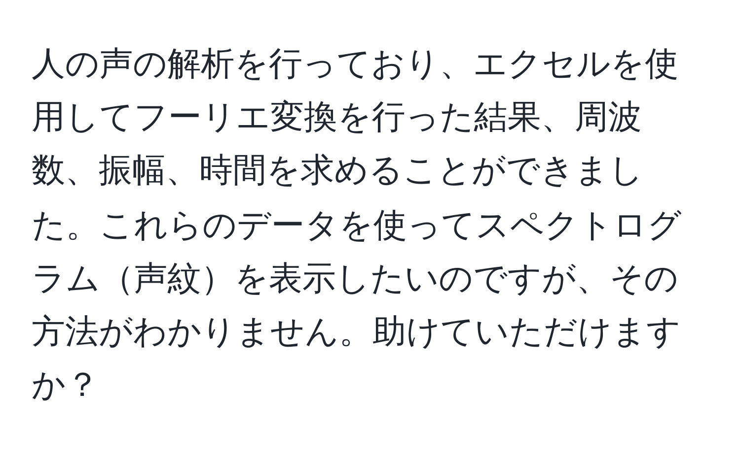 人の声の解析を行っており、エクセルを使用してフーリエ変換を行った結果、周波数、振幅、時間を求めることができました。これらのデータを使ってスペクトログラム声紋を表示したいのですが、その方法がわかりません。助けていただけますか？