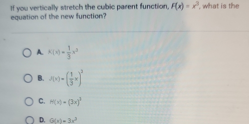 If you vertically stretch the cubic parent function, F(x)=x^3 , what is the
equation of the new function?
A. K(x)= 1/3 x^3
B. J(x)=( 1/3 x)^3
C. H(x)=(3x)^3
D. G(x)=3x^3