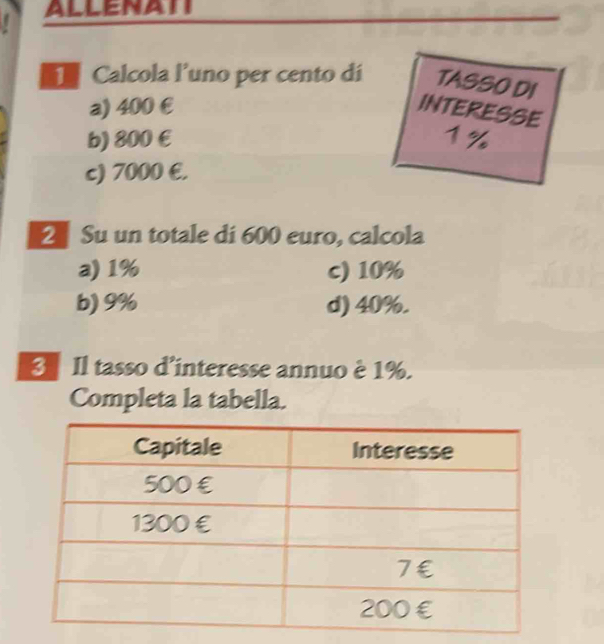 ALLENATI
Calcola l’uno per cento dí TASSO DI
a) 400 € INTERESSE
b) 800 € 1%
c) 7000 €.
2 Su un totale di 600 euro, calcola
a) 1% c) 10%
b) 9% d) 40%.
3 Il tasso d'interesse annuo è 1%.
Completa la tabella.