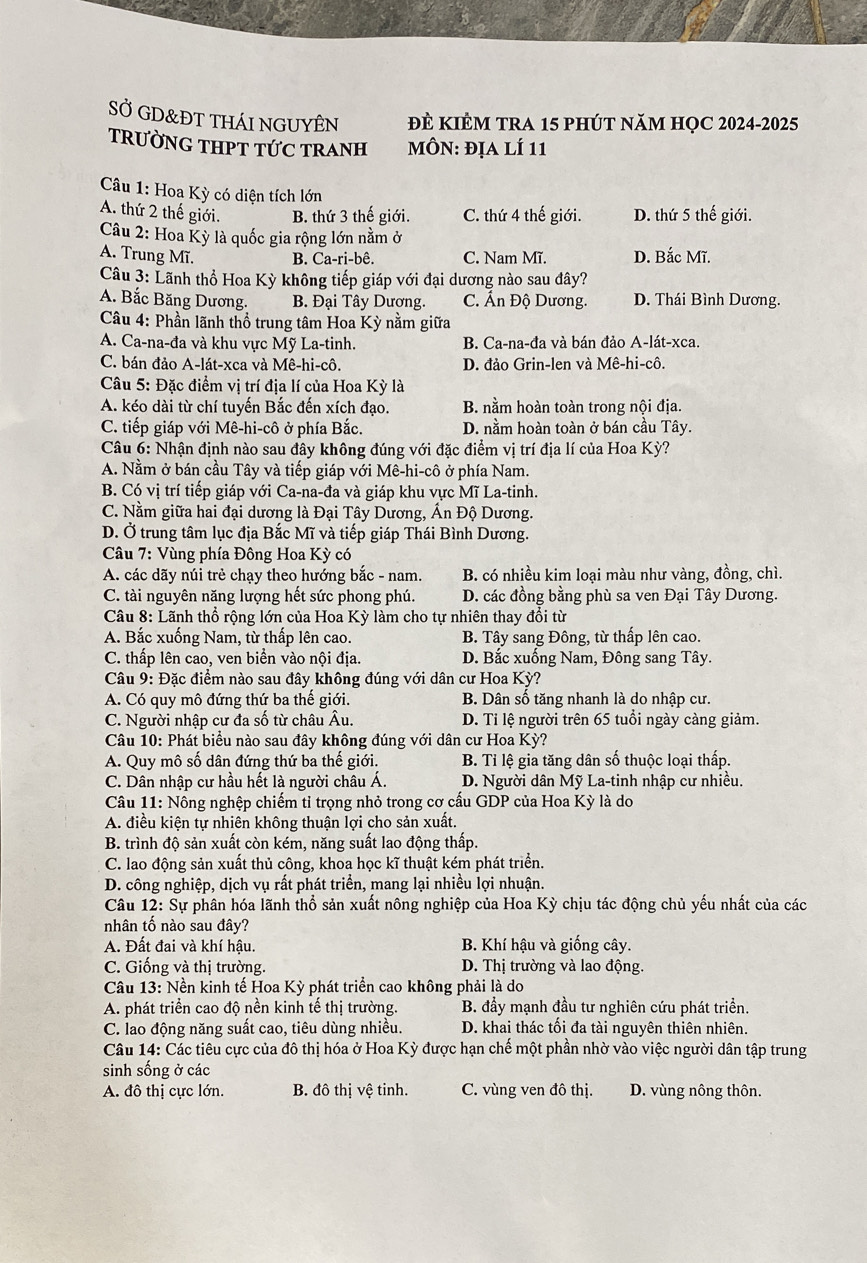 SỞ GD&ĐT THÁI NGUYÊN đÈ KIÊM TRA 15 phúT năm HỌC 2024-2025
TRƯỜNG THPT TỨC TRANH  Môn: địa lí 11
Câu 1: Hoa Kỳ có diện tích lớn
A. thứ 2 thế giới. B. thứ 3 thế giới. C. thứ 4 thế giới. D. thứ 5 thế giới.
Câu 2: Hoa Kỳ là quốc gia rộng lớn nằm ở
A. Trung Mĩ. B. Ca-ri-bê. C. Nam Mĩ. D. Bắc Mĩ.
Câu 3: Lãnh thổ Hoa Kỳ không tiếp giáp với đại dương nào sau đây?
A. Bắc Băng Dương. B. Đại Tây Dương. C. Ấn Độ Dương. D. Thái Bình Dương.
Câu 4: Phần lãnh thổ trung tâm Hoa Kỳ nằm giữa
A. Ca-na-đa và khu vực Mỹ La-tinh. B. Ca-na-đa và bán đảo A-lát-xca.
C. bán đảo A-lát-xca và Mê-hi-cô. D. đảo Grin-len và Mê-hi-cô.
Câu 5: Đặc điểm vị trí địa lí của Hoa Kỳ là
A. kéo dài từ chí tuyến Bắc đến xích đạo. B. nằm hoàn toàn trong nội địa.
C. tiếp giáp với Mê-hi-cô ở phía Bắc. D. nằm hoàn toàn ở bán cầu Tây.
Câu 6: Nhận định nào sau đây không đúng với đặc điểm vị trí địa lí của Hoa Kỳ?
A. Nằm ở bán cầu Tây và tiếp giáp với Mê-hi-cô ở phía Nam.
B. Có vị trí tiếp giáp với Ca-na-đa và giáp khu vực Mĩ La-tinh.
C. Nằm giữa hai đại dương là Đại Tây Dương, Ấn Độ Dương.
D. Ở trung tâm lục địa Bắc Mĩ và tiếp giáp Thái Bình Dương.
Câu 7: Vùng phía Đông Hoa Kỳ có
A. các dãy núi trẻ chạy theo hướng bắc - nam. B. có nhiều kim loại màu như vàng, đồng, chì.
C. tài nguyên năng lượng hết sức phong phú. D. các đồng bằng phù sa ven Đại Tây Dương.
Câu 8: Lãnh thổ rộng lớn của Hoa Kỳ làm cho tự nhiên thay đổi từ
A. Bắc xuống Nam, từ thấp lên cao. B. Tây sang Đông, từ thấp lên cao.
C. thấp lên cao, ven biển vào nội địa.  D. Bắc xuồng Nam, Đông sang Tây.
Câu 9: Đặc điểm nào sau đây không đúng với dân cư Hoa Kỳ?
A. Có quy mô đứng thứ ba thế giới. B. Dân số tăng nhanh là do nhập cư.
C. Người nhập cư đa số từ châu Âu. D. Ti lệ người trên 65 tuổi ngày càng giảm.
Câu 10: Phát biểu nào sau đây không đúng với dân cư Hoa Kỳ?
A. Quy mô số dân đứng thứ ba thế giới. B. Tỉ lệ gia tăng dân số thuộc loại thấp.
C. Dân nhập cư hầu hết là người châu Á.  D. Người dân Mỹ La-tinh nhập cư nhiều.
Câu 11: Nông nghệp chiếm tỉ trọng nhỏ trong cơ cấu GDP của Hoa Kỳ là do
A. điều kiện tự nhiên không thuận lợi cho sản xuất.
B. trình độ sản xuất còn kém, năng suất lao động thấp.
C. lao động sản xuất thủ công, khoa học kĩ thuật kém phát triển.
D. công nghiệp, dịch vụ rất phát triển, mang lại nhiều lợi nhuận.
Câu 12: Sự phân hóa lãnh thổ sản xuất nông nghiệp của Hoa Kỳ chịu tác động chủ yếu nhất của các
nhân tố nào sau đây?
A. Đất đai và khí hậu. B. Khí hậu và giống cây.
C. Giống và thị trường. D. Thị trường và lao động.
Câu 13: Nền kinh tế Hoa Kỳ phát triển cao không phải là do
A. phát triển cao độ nền kinh tế thị trường. B. đầy mạnh đầu tư nghiên cứu phát triển.
C. lao động năng suất cao, tiêu dùng nhiều. D. khai thác tối đa tài nguyên thiên nhiên.
Câu 14: Các tiêu cực của đô thị hóa ở Hoa Kỳ được hạn chế một phần nhờ vào việc người dân tập trung
sinh sống ở các
A. đô thị cực lớn. B. đô thị vệ tinh. C. vùng ven đô thị. D. vùng nông thôn.
