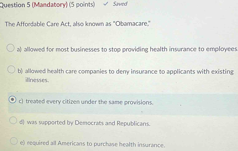 (Mandatory) (5 points) Saved
The Affordable Care Act, also known as ''Obamacare,"
a) allowed for most businesses to stop providing health insurance to employees
b) allowed health care companies to deny insurance to applicants with existing
illnesses.
c) treated every citizen under the same provisions.
d) was supported by Democrats and Republicans.
e) required all Americans to purchase health insurance.