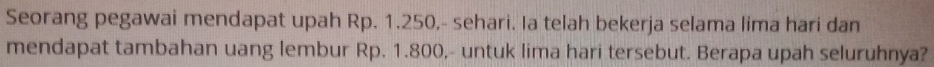 Seorang pegawai mendapat upah Rp. 1.250,- sehari. Ia telah bekerja selama lima hari dan 
mendapat tambahan uang lembur Rp. 1.800,- untuk lima hari tersebut. Berapa upah seluruhnya?