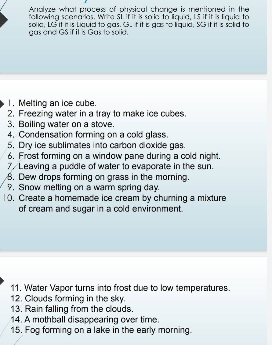 Analyze what process of physical change is mentioned in the 
following scenarios. Write SL if it is solid to liquid, LS if it is liquid to 
solid, LG if it is Liquid to gas, GL if it is gas to liquid, SG if it is solid to 
gas and GS if it is Gas to solid. 
1. Melting an ice cube. 
2. Freezing water in a tray to make ice cubes. 
3. Boiling water on a stove. 
4. Condensation forming on a cold glass. 
5. Dry ice sublimates into carbon dioxide gas. 
6. Frost forming on a window pane during a cold night. 
7. Leaving a puddle of water to evaporate in the sun. 
8. Dew drops forming on grass in the morning. 
9. Snow melting on a warm spring day. 
10. Create a homemade ice cream by churning a mixture 
of cream and sugar in a cold environment. 
11. Water Vapor turns into frost due to low temperatures. 
12. Clouds forming in the sky. 
13. Rain falling from the clouds. 
14. A mothball disappearing over time. 
15. Fog forming on a lake in the early morning.