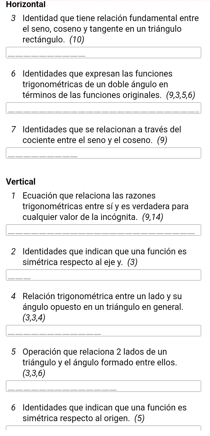 Horizontal 
3 Identidad que tiene relación fundamental entre 
el seno, coseno y tangente en un triángulo 
rectángulo. (10) 
6 Identidades que expresan las funciones 
trigonométricas de un doble ángulo en 
términos de las funciones originales. (9,3,5,6)
7 Identidades que se relacionan a través del 
cociente entre el seno y el coseno. (9) 
Vertical 
1 Ecuación que relaciona las razones 
trigonométricas entre sí y es verdadera para 
cualquier valor de la incógnita. (9,14)
2 Identidades que indican que una función es 
simétrica respecto al eje y. (3) 
4 Relación trigonométrica entre un lado y su 
ángulo opuesto en un triángulo en general.
(3,3,4)
5 Operación que relaciona 2 lados de un 
triángulo y el ángulo formado entre ellos.
(3,3,6)
6 Identidades que indican que una función es 
simétrica respecto al origen. (5)