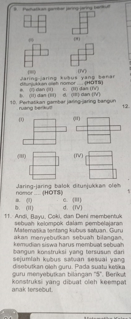 Perhatikan gambar jaring-jaring berikut!
(1) (H)
(I11)
(IV)
Jaring-jaring kubus yang benar
ditunjukkan oleh nomor .... (HOTS)
a. (I) dan (II) c. (II) dan (IV)
b. (II) dan (III) d. (III) dan (IV)
10. Perhatikan gambar jaring-jaring bangun
ruang berikut! 12.
(1) 
(III) (IV)
Jaring-jaring balok ditunjukkan oleh
nomor .... (HOTS)
1
a. (I) c. (III)
b. (II) d. (IV)
11. Andi, Bayu, Coki, dan Deni membentuk
sebuah kelompok dalam pembélajaran
Matematika tentang kubus satuan. Guru
akan menyebutkan sebuah bilangan,
kemudian siswa harus membuat sebuah
bangun konstruksi yang tersusun dari
sejumlah kubus satuan sesuai yang
disebutkan oleh guru. Pada suatu ketika
guru menyebutkan bilangan “ 5 ”. Berikut
konstruksi yang dibuat oleh keempat
anak tersebut.