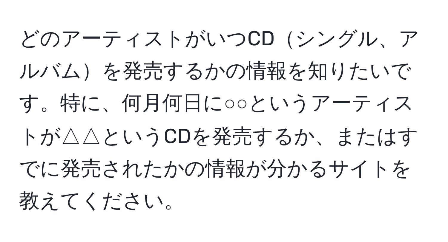 どのアーティストがいつCDシングル、アルバムを発売するかの情報を知りたいです。特に、何月何日に○○というアーティストが△△というCDを発売するか、またはすでに発売されたかの情報が分かるサイトを教えてください。