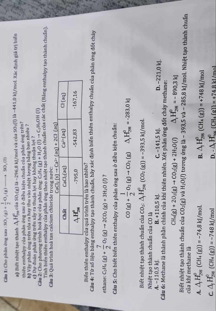 Cho phản ứng sau : SO_2(g)+ 1/2 O_2(g)to SO_3(l)
a) Biết nhiệt tạo thành △ _fH_(298)^0ciaSO_2(g)la-296, 8 kJ/mol và của SO_3(l)llambda -441,0kJ /mol. Xác định giá trị biến
thiên enthalpy của phản ứng sau ở điều kiện chuẩn của phản ứng trên?
b) Vậy phản ứng trên tỏa ra hay thu vào nhiệt lượng bằng bao nhiêu ?
c) Dự đoán phản ứng trên xảy ra thuận lợi hay không thuận lợi ?
Câu 2: Cho phương trình hoá học của phản ứng: C_2H_4(g)+H_2O(l)to C_2H_5OH(l)
Tính biến thiên enthalpy của phản ứng theo nhiệt tạo thành chuẩn của các chất (Bảng enthalpy tạo thành chuẩn).
Câu 3: Quá trình hoà tan calcium chloride trong nước:
Biến thiên enthalpy của quá trình trên là bao nhiêu?
Câu 4: Từ số liệu bảng enthalpy tạo thành chuẩn, hãy xác định biến thiên enthalpy chuẩn của phản ứng đốt cháy
ethane: C_2H_6(g)+ 7/2 O_2(g)to 2CO_2(g)+3H_2O(l) ?
Câu 5: Cho biết biến thiên enthalpy của phản ứng sau ở điều kiện chuẩn:
CO(g)+ 1/2 O_2(g)to CO_2(g) △ _rH_(298)^0=-283,0kJ
Biết nhiệt tạo thành chuẩn của CO_2:△ _fH_(298)^0(CO_2(g))=-393,5kJ/mol.
Nhiệt tạo thành chuẩn của CO là
A. −110,5 kJ. B. +110,5kJ C. -141,5k 2 21,0 kJ.
D. -
Câu 6: Methane là thành phần chính của khí thiên nhiên. Xét phản ứng đốt cháy methane:
CH_4(g)+2O_2(g)to CO_2(g)+2H_2O(l) △ _rH_(298)^0=-890,3kJ
Biết nhiệt tạo thành chuẩn của CO_2(g) và H_2O(l) tương ứng là - 393,5 và - 285,8 kJ/mol. Nhiệt tạo thành chuẩn
của khí methane là
A. △ _fH_(298)^0(CH_4(g))=-74,8kJ/mol. △ _fH_(298)^0(CH_4(g))=+748kJ/mol
B.
C. △ _fH_(298)^0(CH_4(g))=-748kJ/mol △ _fH_(208)^0(CH_4(g))=+74.8kJ/mol
D.