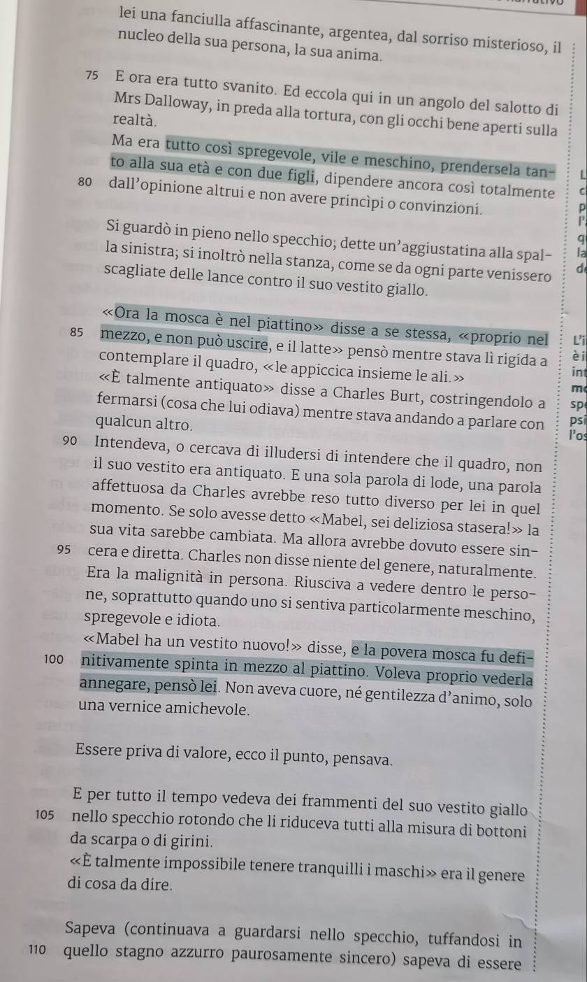 lei una fanciulla affascinante, argentea, dal sorriso misterioso, il
nucleo della sua persona, la sua anima.
75 E ora era tutto svanito. Ed eccola qui in un angolo del salotto di
Mrs Dalloway, in preda alla tortura, con gli occhi bene aperti sulla
realtà.
Ma era tutto così spregevole, vile e meschino, prendersela tan-
to alla sua età e con due figli, dipendere ancora così totalmente
80 dall’opinione altrui e non avere princìpi o convinzioni.
4
Si guardò in pieno nello specchio; dette un’aggiustatina alla spal-
la sinistra; si inoltrò nella stanza, come se da ogni parte venissero d
scagliate delle lance contro il suo vestito giallo.
«Ora la mosca è nel piattino» disse a se stessa, «proprio nel Li
85 mezzo, e non può uscire, e il latte» pensò mentre stava lì rigida a èi
contemplare il quadro, «le appiccica insieme le ali.» int
m
«È talmente antiquato» disse a Charles Burt, costringendolo a sp
fermarsi (cosa che lui odiava) mentre stava andando a parlare con l’os
qualcun altro. psi
90 Intendeva, o cercava di illudersi di intendere che il quadro, non
il suo vestito era antiquato. E una sola parola di lode, una parola
affettuosa da Charles avrebbe reso tutto diverso per lei in quel
momento. Se solo avesse detto «Mabel, sei deliziosa stasera!» la
sua vita sarebbe cambiata. Ma allora avrebbe dovuto essere sin-
95 cera e diretta. Charles non disse niente del genere, naturalmente.
Era la malignità in persona. Riusciva a vedere dentro le perso-
ne, soprattutto quando uno si sentiva particolarmente meschino,
spregevole e idiota.
«Mabel ha un vestito nuovo!» disse, e la povera mosca fu defi-
100 . nitivamente spinta in mezzo al piattino. Voleva proprio vederla
annegare, pensò lei. Non aveva cuore, né gentilezza d’animo, solo
una vernice amichevole.
Essere priva di valore, ecco il punto, pensava.
E per tutto il tempo vedeva dei frammenti del suo vestito giallo
105 nello specchio rotondo che li riduceva tutti alla misura di bottoni
da scarpa o di girini.
«È talmente impossibile tenere tranquilli i maschi» era il genere
di cosa da dire.
Sapeva (continuava a guardarsi nello specchio, tuffandosi in
110 quello stagno azzurro paurosamente sincero) sapeva di essere