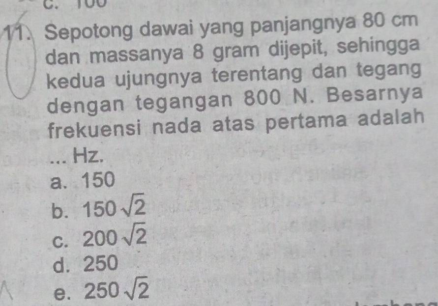 100
11. Sepotong dawai yang panjangnya 80 cm
dan massanya 8 gram dijepit, sehingga
kedua ujungnya terentang dan tegang
dengan tegangan 800 N. Besarnya
frekuensi nada atas pertama adalah
... Hz.
a. 150
b. 150sqrt(2)
C. 200sqrt(2)
d.: 250 □
e. 250sqrt(2)