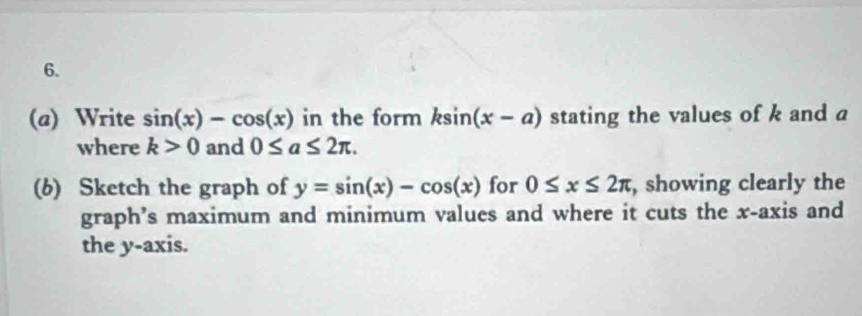 Write sin (x)-cos (x) in the form ksin (x-a) stating the values of k and a
where k>0 and 0≤ a≤ 2π. 
(6) Sketch the graph of y=sin (x)-cos (x) for 0≤ x≤ 2π , showing clearly the 
graph’s maximum and minimum values and where it cuts the x-axis and 
the y-axis.