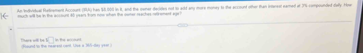 An Individual Retirement Account (IRA) has $8,000 in it, and the owner decides not to add any more money to the account other than interest earned at 3% compounded daily. How 
much will be in the account 40 years from now when the owner reaches retirement age? 
There will be $□ in the account 
(Round to the nearest cent. Use a 365-day year.)