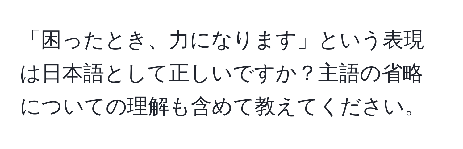 「困ったとき、力になります」という表現は日本語として正しいですか？主語の省略についての理解も含めて教えてください。