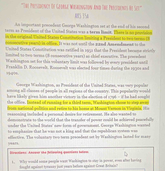 "The Presidency Of George Washington And The Precedents He Set" 
AKS 35A 
An important precedent George Washington set at the end of his second 
term as President of the United States was a term limit. There is no provision 
in the original United States Constitution limiting a President to two terms (8 
consecutive years) in office. It was not until the 22nd Amendment to the 
United States Constitution was ratified in 1951 that the President became strictly 
limited to two terms (8 consecutive years) as chief executive. The precedent 
Washington set for this voluntary limit was followed by every president until 
Franklin D. Roosevelt. Roosevelt was elected four times during the 1930s and 
1940s. 
George Washington, as President of the United States, was very popular 
among all classes of people in all regions of the country. This popularity would 
have likely given him another victory in the election of 1796 - if he had sought 
the office. Instead of running for a third term, Washington chose to step away 
from national politics and retire to his home at Mount Vernon in Virginia. His 
reasoning included a personal desire for retirement. He also wanted to 
demonstrate to the world that the transfer of power could be achieved peacefully 
under the United States’ new form of government. George Washington wanted 
to emphasize that he was not a king and that the republican system was 
effective. The voluntary two term precedent set by Washington lasted for many
years. 
Directions: Answer the following questions below. 
1. Why would some people want Washington to stay in power, even after having 
fought against tyranny just years before against Great Britain?