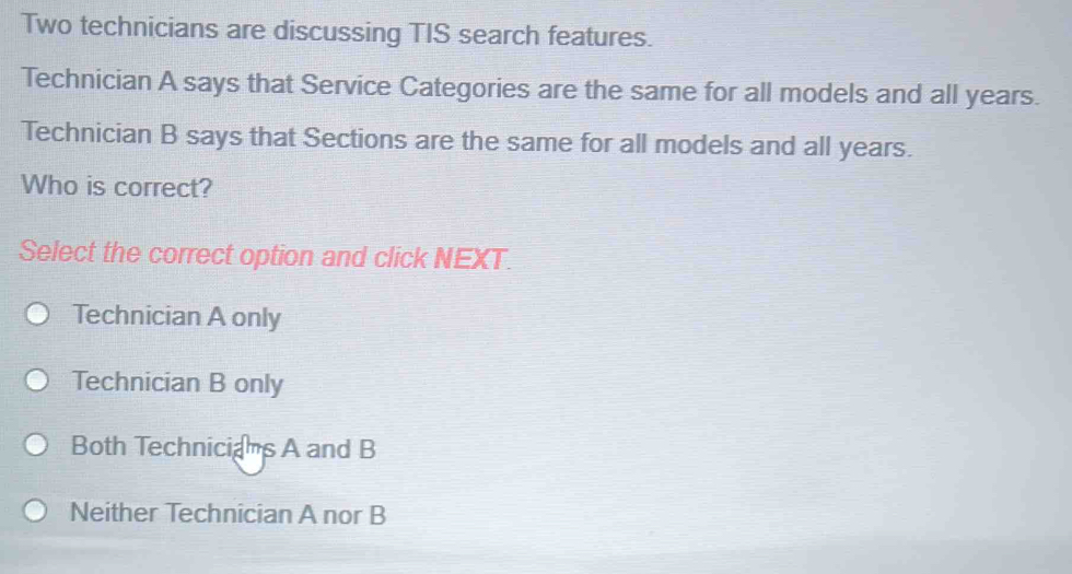 Two technicians are discussing TIS search features.
Technician A says that Service Categories are the same for all models and all years.
Technician B says that Sections are the same for all models and all years.
Who is correct?
Select the correct option and click NEXT.
Technician A only
Technician B only
Both Technicians A and B
Neither Technician A nor B