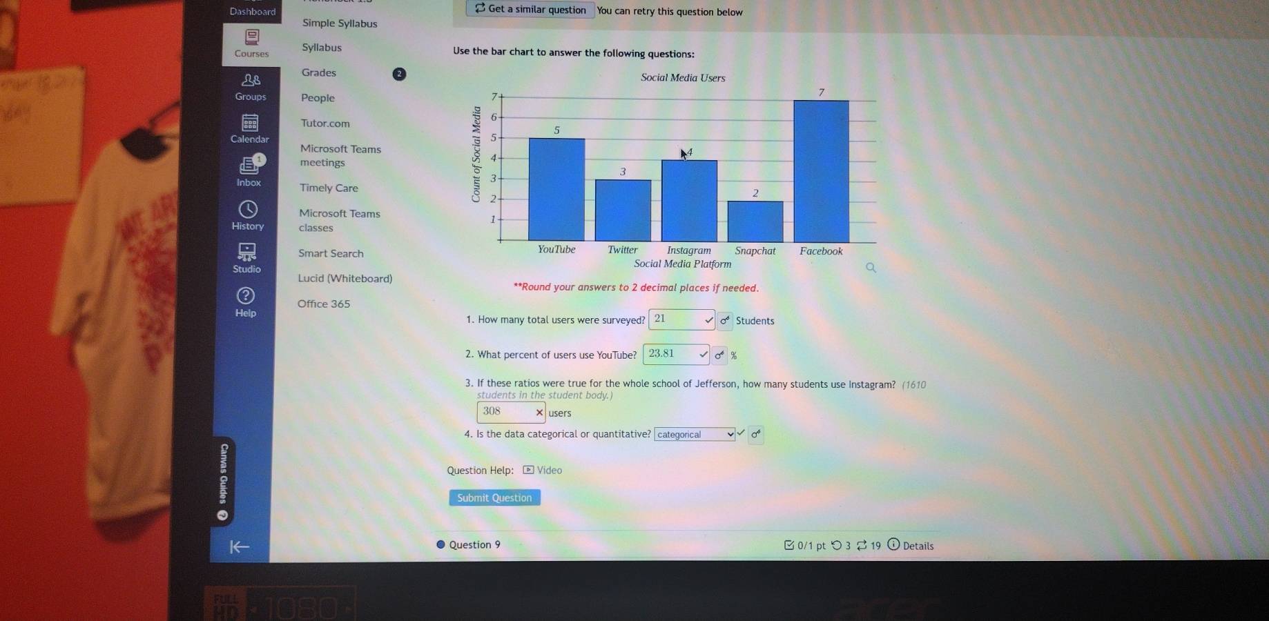 Dashboard [ Get a similar question You can retry this question below
Simple Syllabus
Courses Syllabus Use the bar chart to answer the following questions:
Grades Social Medi
Groups People
Tutor.com 
Microsoft Teams
meetings
Timely Care
Microsoft Teams
classes
Smart Search 
Lucid (Whiteboard)
**Round your answers to 2 decimal places if needed.
Office 365
21 Students
2. What percent of users use YouTube? 0 %
3. If these ratios were true for the whole school of Jefferson, how many students use Instagram? (1610
students in the student body.)
308 ×users
4. Is the data categorical or quantitative? categorical
Question Help: - Video
Submit Question
Question 9  0/1 pt つ3 $ 19 ) Details