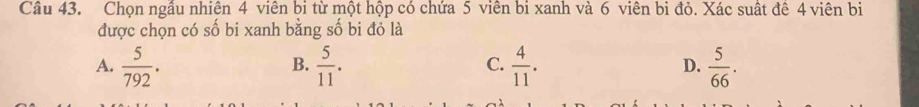 Chọn ngâu nhiên 4 viên bi từ một hộp có chứa 5 viên bi xanh và 6 viên bi đỏ. Xác suất đê 4 viên bị
được chọn có số bi xanh bằng số bi đỏ là
A.  5/792 .  5/11 .  4/11 .  5/66 . 
B.
C.
D.