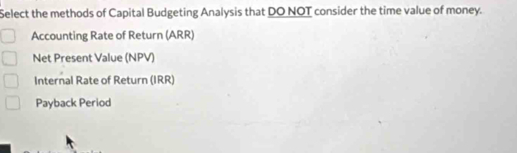 Select the methods of Capital Budgeting Analysis that DO NOT consider the time value of money. 
Accounting Rate of Return (ARR) 
Net Present Value (NPV) 
Internal Rate of Return (IRR) 
Payback Period