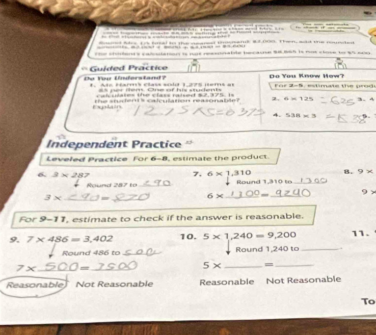 Pài đc He ta s châss n tăc Lis = --
c màst = ma cotng the be s
* t shiden s calcdation masonabl= '
Sowo Mrs. Os foral tn the nearest thousand: $2,000. Then, add the rounded
The shilent's calesilation is not reasonable because S8.BS5 is not close to $5,600.
Guided Practice
Do You Understand? Do You Know How?
1. Ass Hamms class sold 1,275 items at For 2-5. estimate the prod
85 per item. One of his students
calculates the class raised $2,375. Is
the student's calculation reasonable? 2、 6* 125 3. 4
Explan
4. 538* 3 5.
Independent Practice
Leveled Practice For 6-8 estimate the product.
6. 3* 287 6* 1,310
7
8. 9*
Round 287 to_ Round 1,310 to_
3* _  = _
6* _  = _
_
For 9-11 , estimate to check if the answer is reasonable.
9. 7* 486=3,402 10. 5* 1,240=9,200 11.
Round 486 to _Round 1,240 to_
7x _  = _
5* _=_
Reasonable Not Reasonable Reasonable Not Reasonable
To