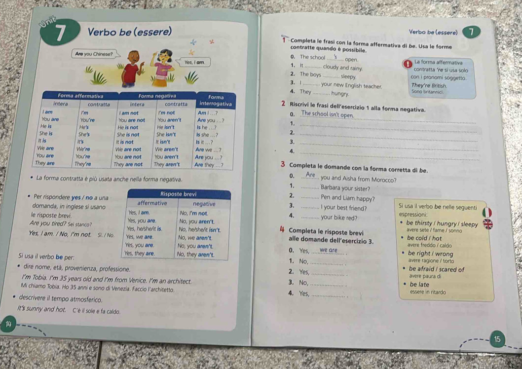 Verbo be (essere) 7
Verbo be (essere)
Completa le frasi con la forma affermativa di be. Usa le forme
contratte quando è possibile.
open.
Are you Chinese? 0. The school cloudy and rainy.
La forma affermativa
Yes, I am. 1. it contratta 're si usa solo
2. The boys _ sleepy. con i pronomi soggetto.
3.| _your new English teacher. They're British.
4. They _hungry. Sono britannici
_
2 Riscrivi le frasi dell’esercizio 1 alla forma negativa.
0. open
1._
_
2.
_
3.
4.
_
3 Completa le domande con la forma corretta di be.
0. _you and Aisha from Morocco?
La forma contratta è piú usata anche nella forma negativa.
1. _Barbara your sister?
2.
Pen and Liam happy?
Per rispondere yes / no a una __I your best friend? Si usa il verbo be nelle seguenti
domanda, in inglese si usano
3.
4.
le risposte brevi. 
your bike red? espressioni: be thirsty / hungry / sleepy
Are you tired? Sei stanco?  Completa le risposte brevi avere sete / fame / sonno
Yes, I am. / No, I'm not. Si. / No alle domande dell’esercizio 3. avere freddo / caldo be cold / hot
0. Yes,     we are . be right / wrong
Si usa il verbo be per:
avere ragione / torto
1. No, _*. be afraid / scared of
dire nome, etá, provenienza, professione. 2. Yes, _avere paura di
. .
I’m Tobia. I'm 35 years old and I’m from Venice. I’m an architect. 3. No, .
be late
Mi chiamo Tobia. Ho 35 anni e sono di Venezia. Faccio l’architetto. 4. Yes,_ _essere in ritardo
descrivere il tempo atmosferico.
. .
It's sunny and hot. C'è il sole e fa caldo.
14
15