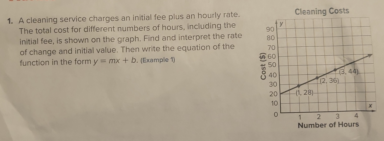 A cleaning service charges an initial fee plus an hourly rate. Cleaning Costs
The total cost for different numbers of hours, including the 
initial fee, is shown on the graph. Find and interpret the rate 
of change and initial value. Then write the equation of the
function in the form y=mx+b. (Example 1)
Number of Hours