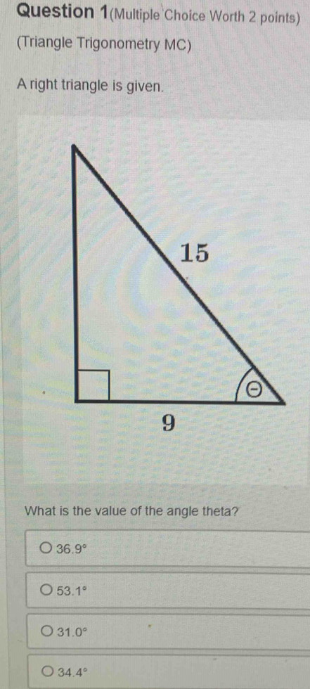 Question 1(Multiple Choice Worth 2 points)
(Triangle Trigonometry MC)
A right triangle is given.
What is the value of the angle theta?
36.9°
53.1°
31.0°
34.4°