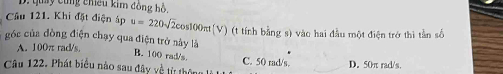 D. quay cùng chiếu kim đồng hồ.
Câu 121. Khi đặt điện áp u=220sqrt(2)cos 100π t(V) (t tính bằng s) vào hai đầu một điện trở thì tần số
góc của dòng điện chạy qua điện trở này là
A. 100π rad/s.
B. 100 rad/s. C. 50 rad/s.
D. 50π rad/s.
Câu 122. Phát biểu nào sau đây về từ thông