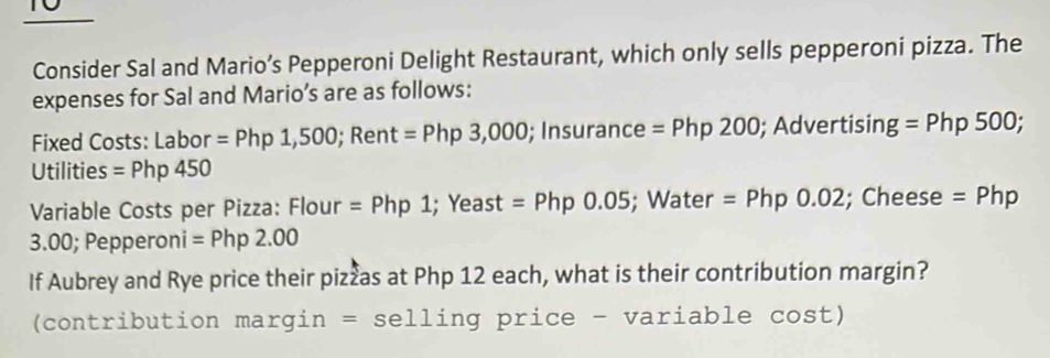 Consider Sal and Mario’s Pepperoni Delight Restaurant, which only sells pepperoni pizza. The 
expenses for Sal and Mario’s are as follows: 
Fixed Costs: Labor =Php1,500; Rent=Php3,000; Insurance=Php200; Advertisin g=Php500; 
Utilities = Php450
Variable Costs per Pizza: Flour =Php1; Yeast =Php0.05;Water =Php0.02; Cheese =Php
3.00; Pepperoni =Php2.00
If Aubrey and Rye price their pizzas at Php 12 each, what is their contribution margin? 
(contribution margin =selling price - variable cost)