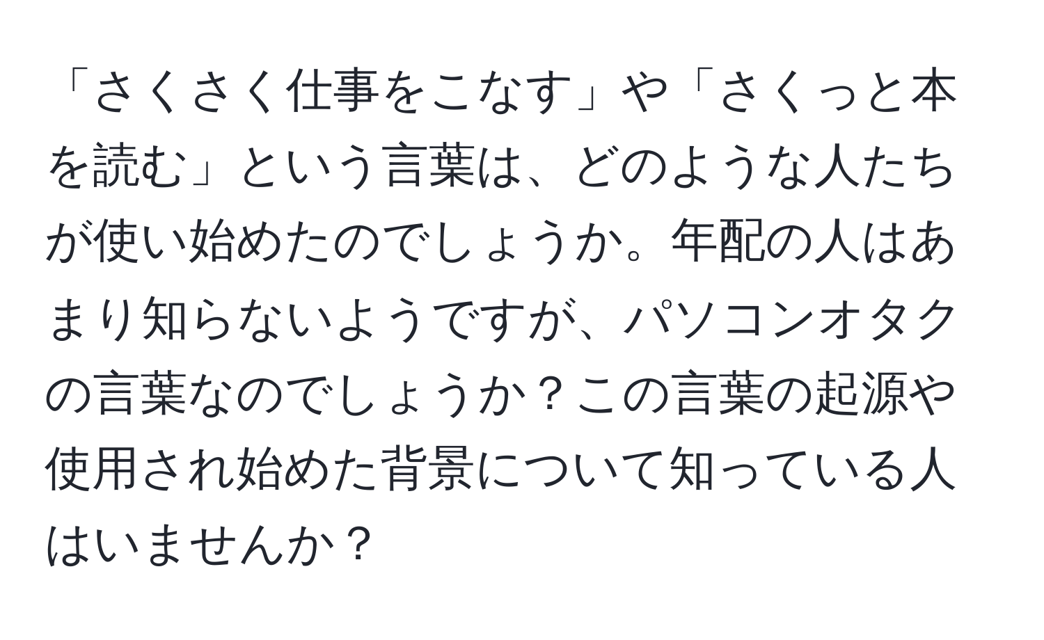 「さくさく仕事をこなす」や「さくっと本を読む」という言葉は、どのような人たちが使い始めたのでしょうか。年配の人はあまり知らないようですが、パソコンオタクの言葉なのでしょうか？この言葉の起源や使用され始めた背景について知っている人はいませんか？