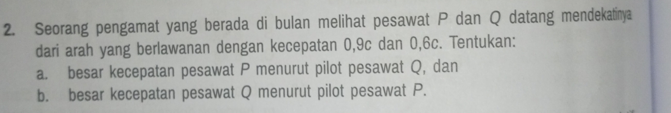 Seorang pengamat yang berada di bulan melihat pesawat P dan Q datang mendekatinya 
dari arah yang berlawanan dengan kecepatan 0, 9c dan 0, 6c. Tentukan: 
a. besar kecepatan pesawat P menurut pilot pesawat Q, dan 
b. besar kecepatan pesawat Q menurut pilot pesawat P.