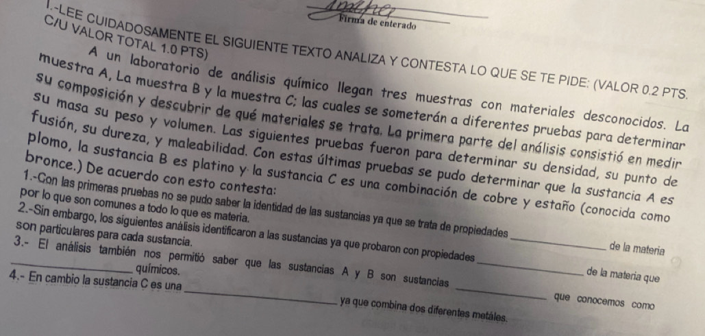 Firma de enterado 
C/U VALOR TOTAL 1.0 PTS) 
I.~LEE CUIDADOSAMENTE EL SIGUIENTE TEXTO ANALIZA Y CONTESTA LO QUE SE TE PIDE: (VALOR 0.2 PTS 
A un laboratorio de análisis químico llegan tres muestras con materiales desconocidos. La 
muestra A, La muestra B y la muestra C; las cuales se someterán a diferentes pruebas para determinan 
su composición y descubrir de qué materiales se trata. La primera parte del análisis consistió en medin 
su masa su peso y volumen. Las siguientes pruebas fueron para determinar su densidad, su punto de 
fusión, su dureza, y maleabilidad. Con estas últimas pruebas se pudo determinar que la sustancia A es 
bronce.) De acuerdo con esto contesta: 
plomo, la sustancia B es platino y la sustancia C es una combinación de cobre y estaño (conocida como 
por lo que son comunes a todo lo que es materia. 
1.-Con las primeras pruebas no se pudo saber la identidad de las sustancias ya que se trata de propiedades de la materia 
2.-Sin embargo, los siguientes análisis identificaron a las sustancias ya que probaron con propiedades_ 
son particulares para cada sustancia. 
químicos. 
_3.- El análisis también nos permitió saber que las sustancias A y B son sustancias __que conocemos como 
de la materia que 
4.- En cambio la sustancia C es una 
ya que combina dos diferentes metáles.