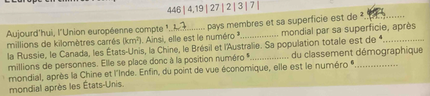 446 | 4, 19 | 27 | 2 | 3 | 7 | 
Aujourd’hui, l’Union européenne compte 1._ pays membres et sa superficie est de ². 
millions de kilomètres carrés (km^2). Ainsi, elle est le numéro ³ mondial par sa superficie, après 
la Russie, le Canada, les États-Unis, la Chine, le Brésil et l'Australie. Sa population totale est de * 
millions de personnes. Elle se place donc à la position numéro 5. du classement démographique 
mondial, après la Chine et l'Inde. Enfin, du point de vue économique, elle est le numéro * 
mondial après les États-Unis.