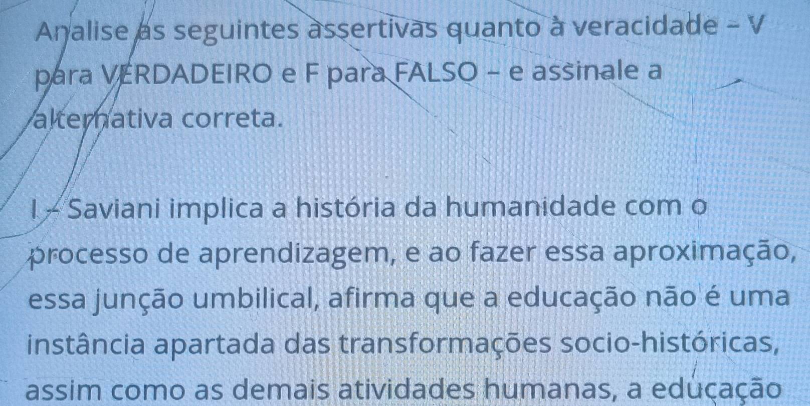 Analise as seguintes assertivas quanto à veracidade - V 
para VERDADEIRO e F para FALSO - e assinale a 
alternativa correta. 
l - Saviani implica a história da humanidade com o 
processo de aprendizagem, e ao fazer essa aproximação, 
essa junção umbilical, afirma que a educação não é uma 
instância apartada das transformações socio-históricas, 
assim como as demais atividades humanas, a eduçação