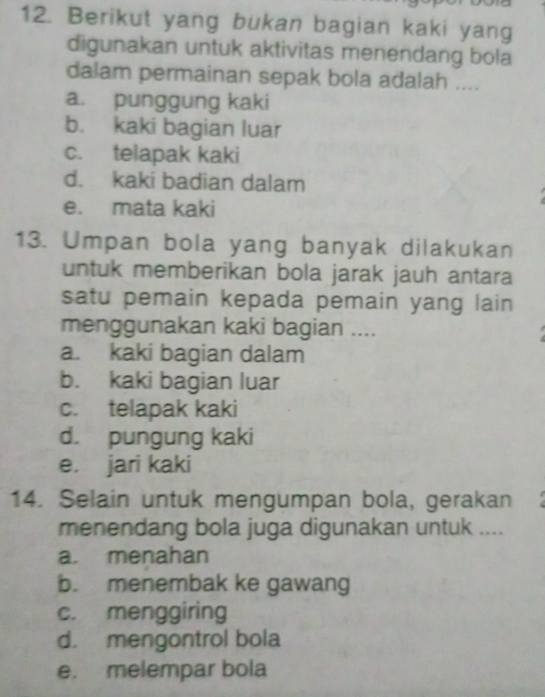 Berikut yang bukan bagian kaki yang
digunakan untuk aktivitas menendang bola
dalam permainan sepak bola adalah ....
a. punggung kaki
b. kaki bagian luar
c. telapak kaki
d. kaki badian dalam
e. mata kaki
13. Umpan bola yang banyak dilakukan
untuk memberikan bola jarak jauh antara
satu pemain kepada pemain yang lain 
menggunakan kaki bagian ....
a. kaki bagian dalam
b. kaki bagian luar
c. telapak kaki
d. pungung kaki
e. jari kaki
14. Selain untuk mengumpan bola, gerakan
menendang bola juga digunakan untuk ....
a. menahan
b. menembak ke gawang
c. menggiring
d. mengontrol bola
e. melempar bola