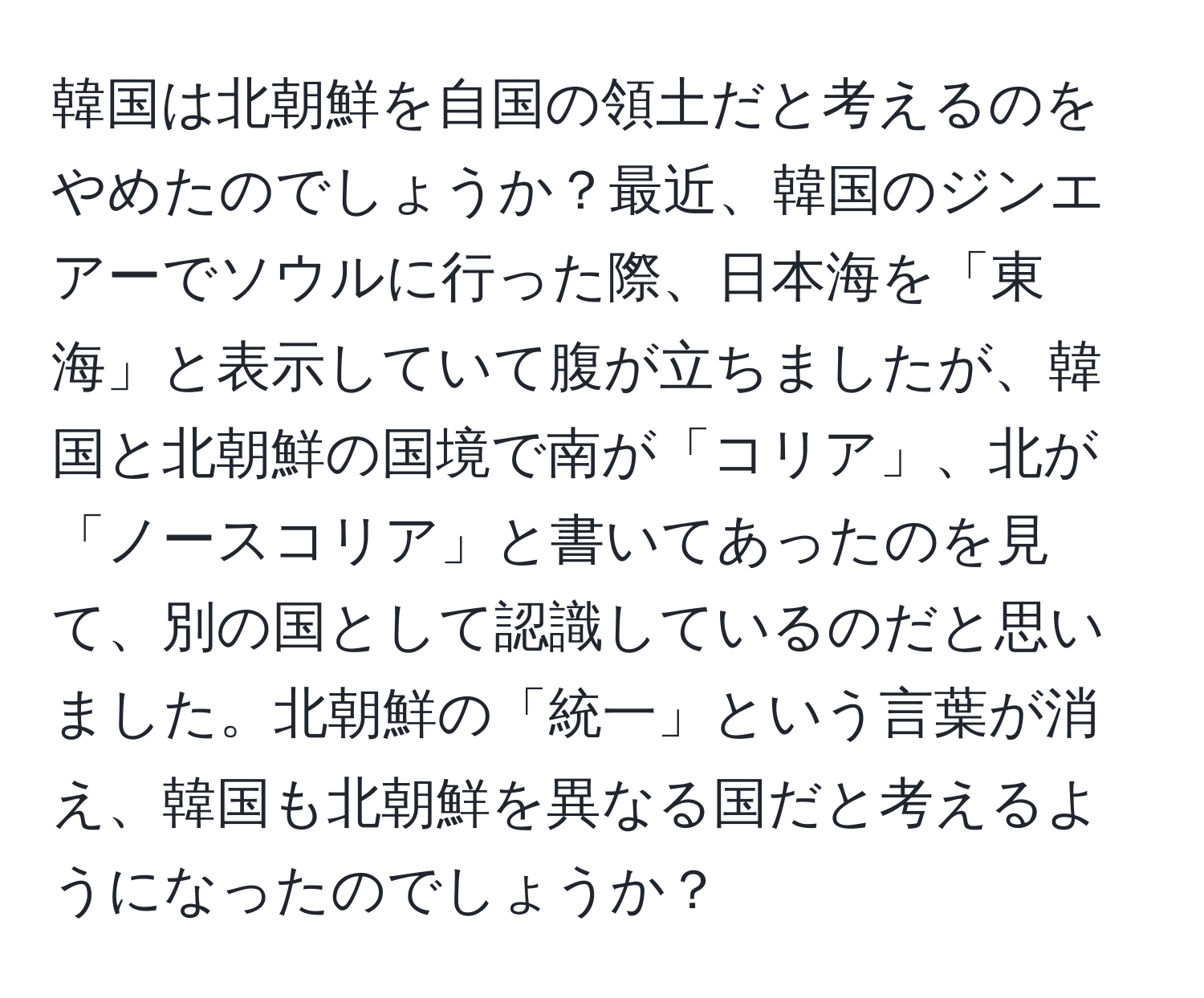 韓国は北朝鮮を自国の領土だと考えるのをやめたのでしょうか？最近、韓国のジンエアーでソウルに行った際、日本海を「東海」と表示していて腹が立ちましたが、韓国と北朝鮮の国境で南が「コリア」、北が「ノースコリア」と書いてあったのを見て、別の国として認識しているのだと思いました。北朝鮮の「統一」という言葉が消え、韓国も北朝鮮を異なる国だと考えるようになったのでしょうか？