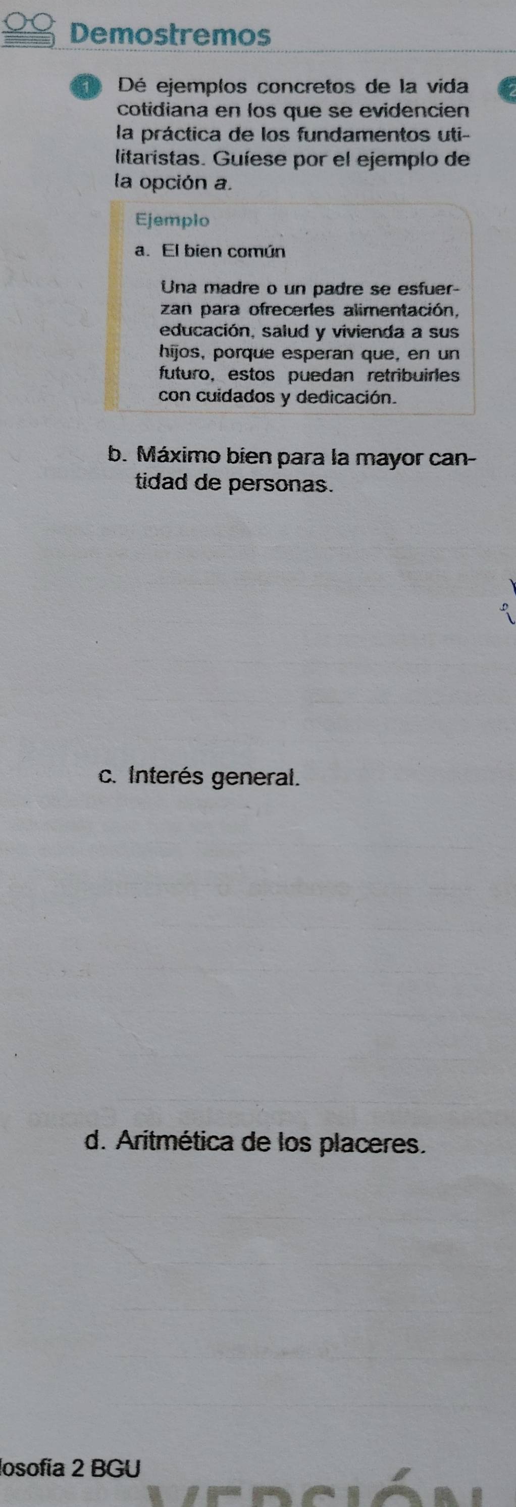 Demostremos 
Dé ejemplos concretos de la vida 
cotidiana en los que se evidencien 
la práctica de los fundamentos uti- 
litaristas. Guíese por el ejemplo de 
la opción a. 
Ejemplo 
a. El bien común 
Una madre o un padre se esfuer- 
zan para ofreceres alimentación, 
educación, salud y vivienda a sus 
hijos, porque esperan que, en un 
futuro, estos puedan retribuirles 
con cuidados y dedicación. 
b. Máximo bien para la mayor can- 
tidad de personas. 
c. Interés general. 
d. Aritmética de los placeres. 
losofía 2 BGU