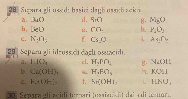 Separa gli ossidi basici dagli ossidi acidi. 
a. BaO d. r( ) g. MgO
b. BeO e. CO_2 h. P_2O_3
C. N_2O_5 f. Cs_2O i. As_2O_5
29 Separa gli idrossidi dagli ossiacidi. 
a. HIO_3 d. H_3PO_4 g. NaOH
b. Ca(OH)_2 e. H_3BO_3 h. KOH
C. Fe(OH)_2 f. Sr(OH)_2 i. HNO_3
30 Separa gli acidi ternari (ossiacidi) dai sali ternari.